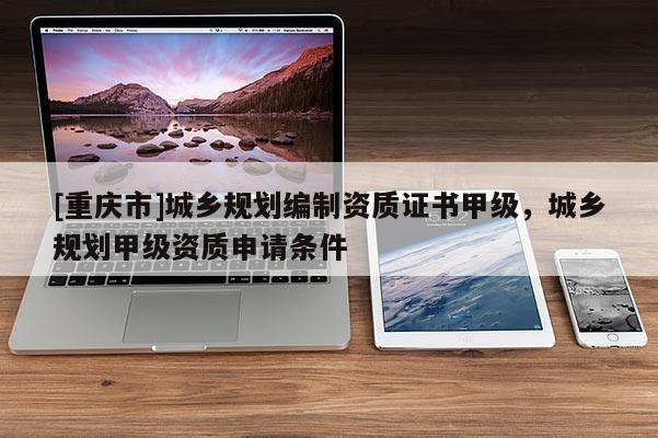 [重慶市]城鄉規劃編制資質證書甲級，城鄉規劃甲級資質申請條件