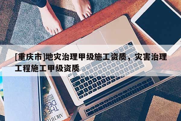 [重慶市]地災治理甲級施工資質，災害治理工程施工甲級資質