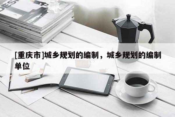 [重慶市]城鄉(xiāng)規(guī)劃的編制，城鄉(xiāng)規(guī)劃的編制單位