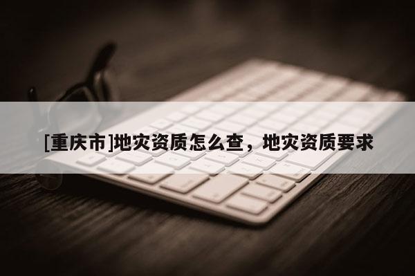 [重慶市]地災資質怎么查，地災資質要求