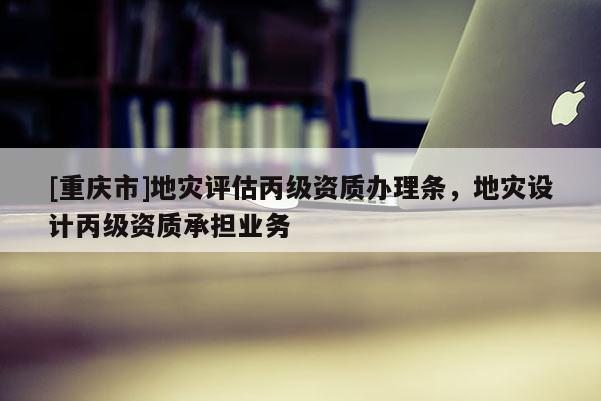 [重慶市]地災評估丙級資質辦理條，地災設計丙級資質承擔業(yè)務