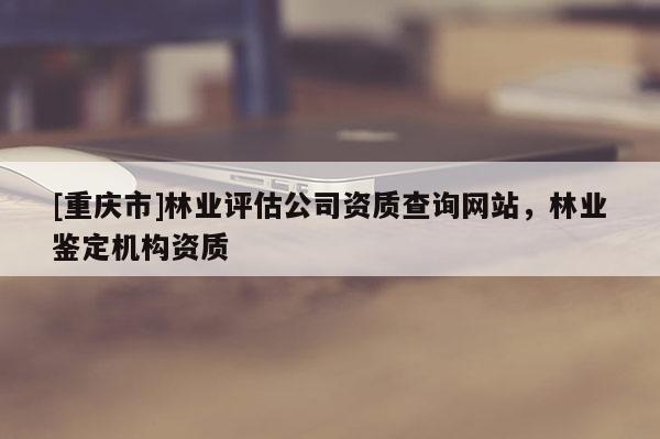 [重慶市]林業評估公司資質查詢網站，林業鑒定機構資質
