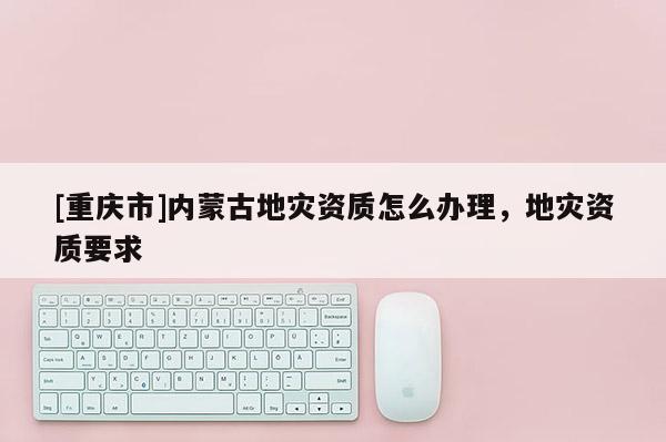 [重慶市]內蒙古地災資質怎么辦理，地災資質要求