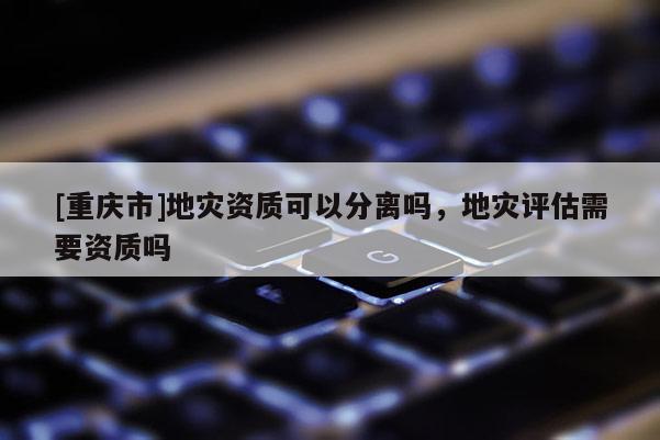 [重慶市]地災資質可以分離嗎，地災評估需要資質嗎