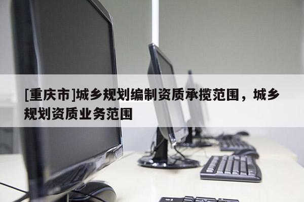 [重慶市]城鄉規劃編制資質承攬范圍，城鄉規劃資質業務范圍