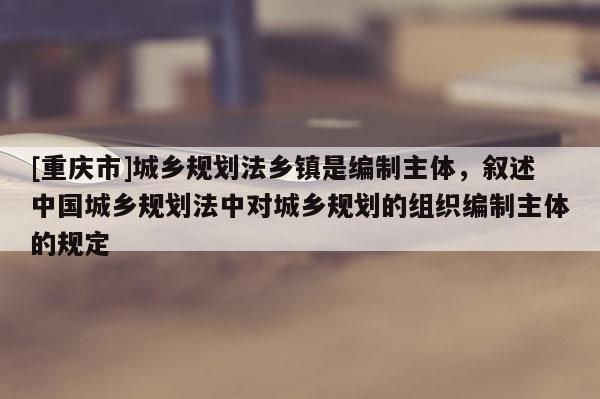 [重慶市]城鄉規劃法鄉鎮是編制主體，敘述中國城鄉規劃法中對城鄉規劃的組織編制主體的規定
