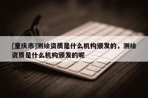 [重慶市]測繪資質是什么機構頒發的，測繪資質是什么機構頒發的呢