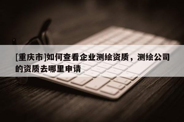 [重慶市]如何查看企業測繪資質，測繪公司的資質去哪里申請