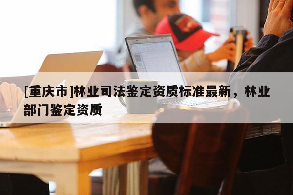 [重慶市]林業司法鑒定資質標準最新，林業部門鑒定資質