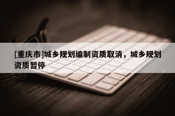 [重慶市]城鄉規劃編制資質取消，城鄉規劃資質暫停