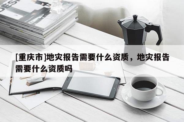 [重慶市]地災報告需要什么資質，地災報告需要什么資質嗎