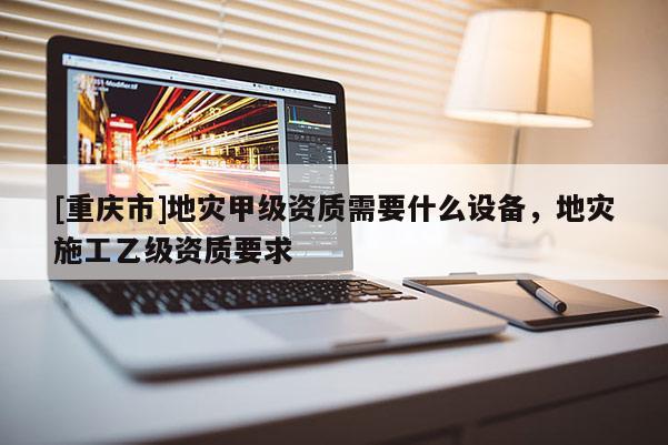 [重慶市]地災甲級資質需要什么設備，地災施工乙級資質要求