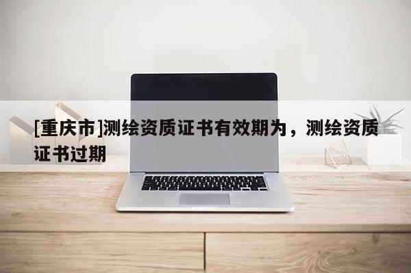 [重慶市]測繪資質證書有效期為，測繪資質證書過期
