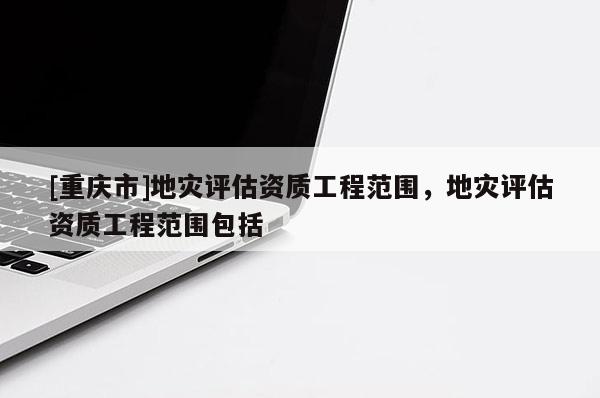 [重慶市]地災評估資質(zhì)工程范圍，地災評估資質(zhì)工程范圍包括