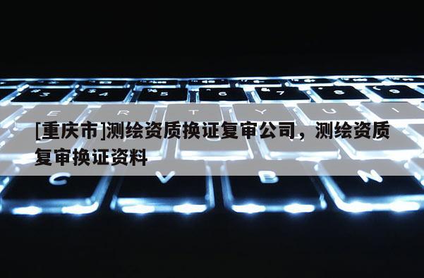 [重慶市]測繪資質換證復審公司，測繪資質復審換證資料