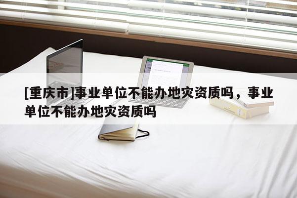 [重慶市]事業單位不能辦地災資質嗎，事業單位不能辦地災資質嗎