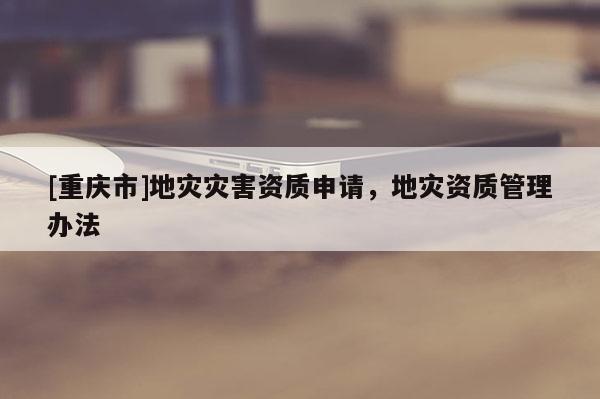 [重慶市]地災災害資質申請，地災資質管理辦法