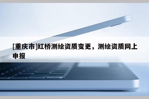 [重慶市]紅橋測繪資質變更，測繪資質網上申報