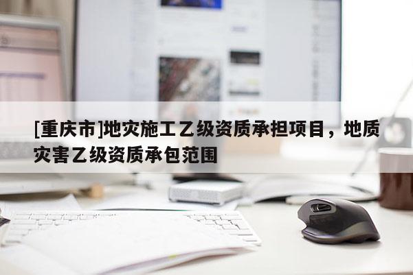 [重慶市]地災施工乙級資質承擔項目，地質災害乙級資質承包范圍