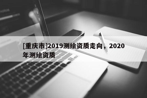 [重慶市]2019測繪資質走向，2020年測繪資質