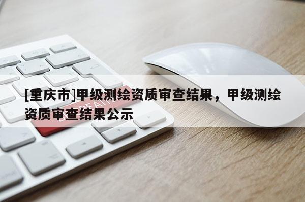 [重慶市]甲級測繪資質審查結果，甲級測繪資質審查結果公示