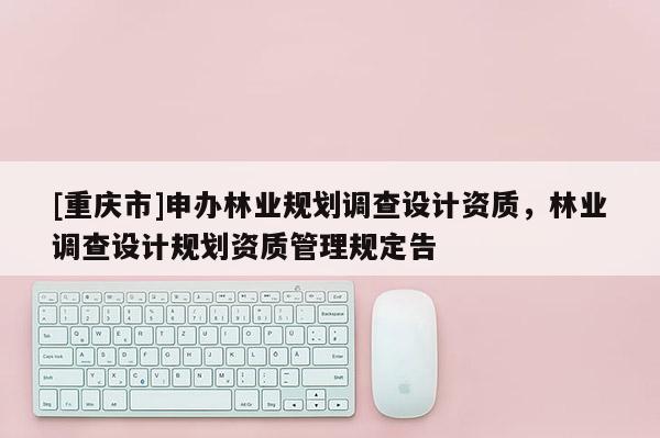 [重慶市]申辦林業規劃調查設計資質，林業調查設計規劃資質管理規定告