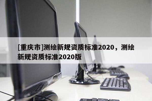 [重慶市]測繪新規(guī)資質(zhì)標(biāo)準(zhǔn)2020，測繪新規(guī)資質(zhì)標(biāo)準(zhǔn)2020版
