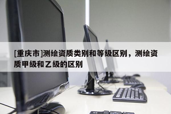 [重慶市]測繪資質(zhì)類別和等級區(qū)別，測繪資質(zhì)甲級和乙級的區(qū)別