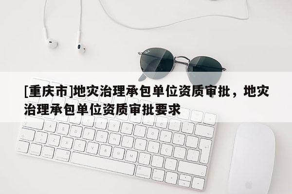 [重慶市]地災(zāi)治理承包單位資質(zhì)審批，地災(zāi)治理承包單位資質(zhì)審批要求