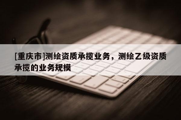 [重慶市]測繪資質承攬業務，測繪乙級資質承攬的業務規模