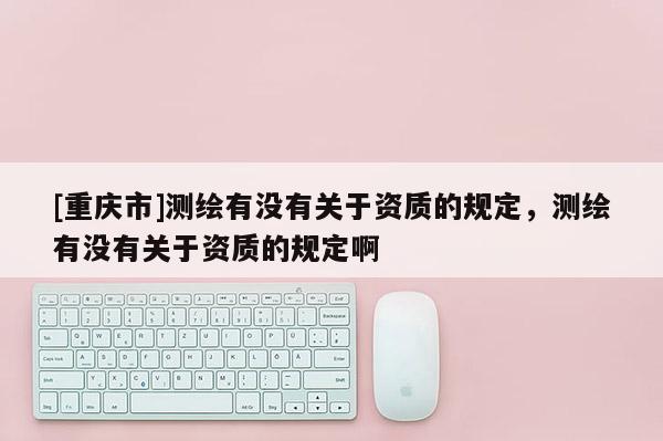 [重慶市]測繪有沒有關于資質的規定，測繪有沒有關于資質的規定啊