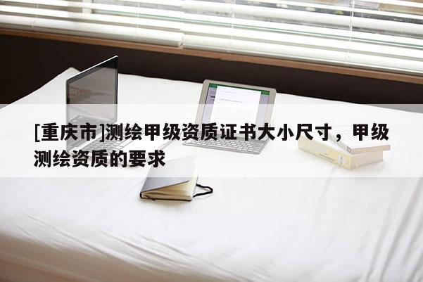 [重慶市]測繪甲級資質證書大小尺寸，甲級測繪資質的要求
