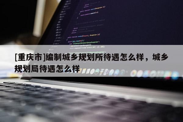 [重慶市]編制城鄉規劃所待遇怎么樣，城鄉規劃局待遇怎么樣
