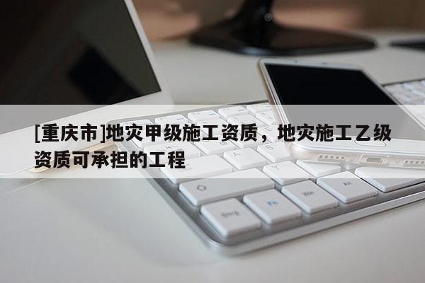 [重慶市]地災甲級施工資質，地災施工乙級資質可承擔的工程