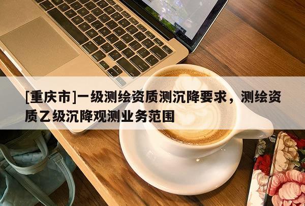 [重慶市]一級測繪資質測沉降要求，測繪資質乙級沉降觀測業務范圍