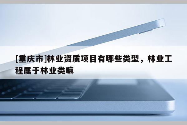 [重慶市]林業資質項目有哪些類型，林業工程屬于林業類嘛