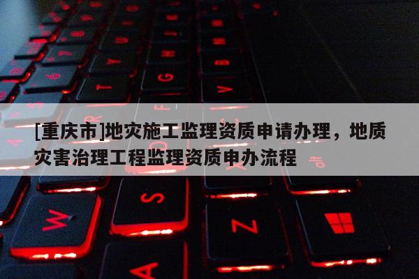 [重慶市]地災施工監理資質申請辦理，地質災害治理工程監理資質申辦流程