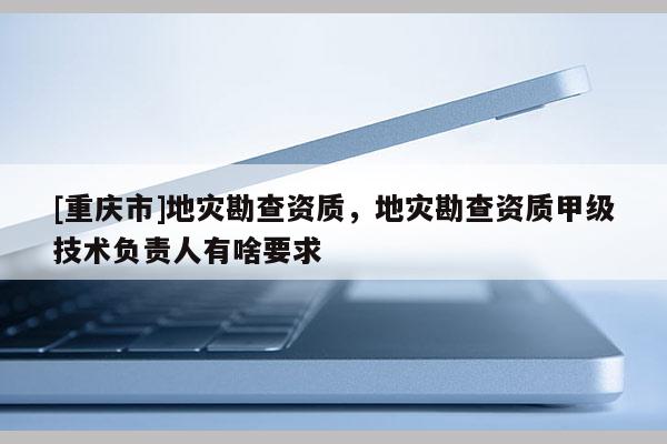 [重慶市]地災勘查資質，地災勘查資質甲級技術負責人有啥要求