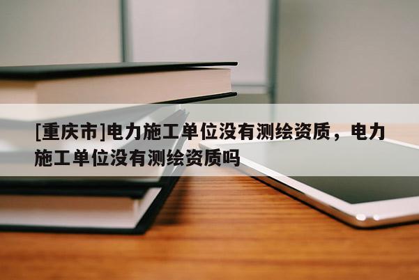 [重慶市]電力施工單位沒有測繪資質，電力施工單位沒有測繪資質嗎