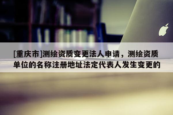 [重慶市]測繪資質變更法人申請，測繪資質單位的名稱注冊地址法定代表人發生變更的