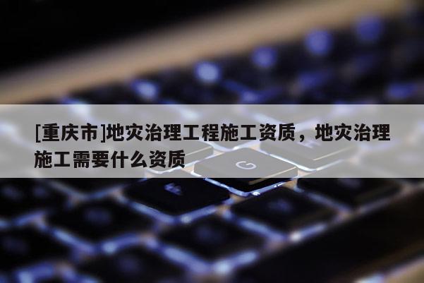 [重慶市]地災(zāi)治理工程施工資質(zhì)，地災(zāi)治理施工需要什么資質(zhì)