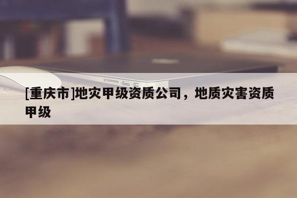 [重慶市]地災甲級資質公司，地質災害資質甲級