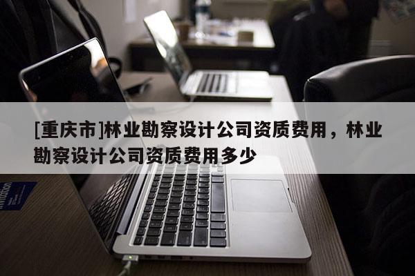 [重慶市]林業勘察設計公司資質費用，林業勘察設計公司資質費用多少