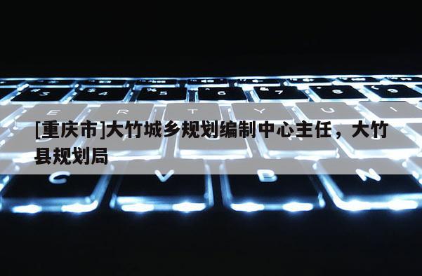 [重慶市]大竹城鄉(xiāng)規(guī)劃編制中心主任，大竹縣規(guī)劃局