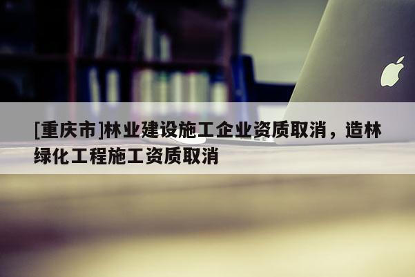 [重慶市]林業建設施工企業資質取消，造林綠化工程施工資質取消