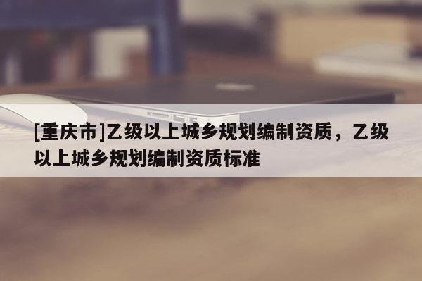 [重慶市]乙級(jí)以上城鄉(xiāng)規(guī)劃編制資質(zhì)，乙級(jí)以上城鄉(xiāng)規(guī)劃編制資質(zhì)標(biāo)準(zhǔn)