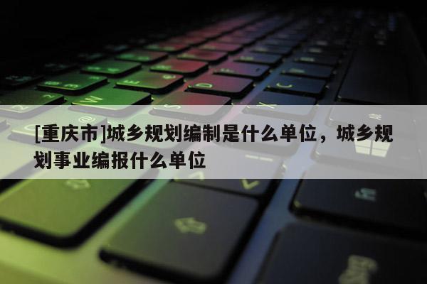 [重慶市]城鄉規劃編制是什么單位，城鄉規劃事業編報什么單位