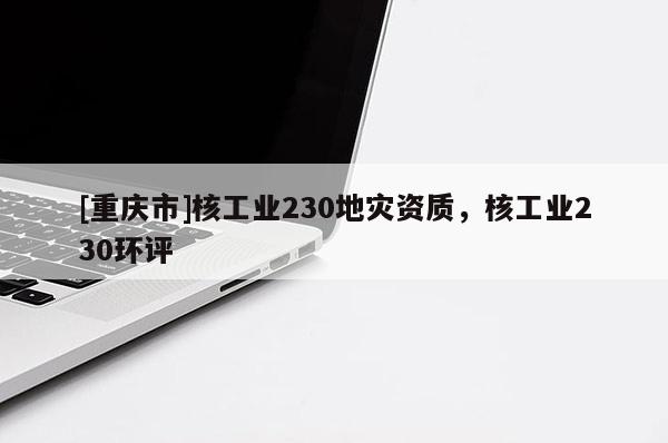 [重慶市]核工業(yè)230地災資質(zhì)，核工業(yè)230環(huán)評