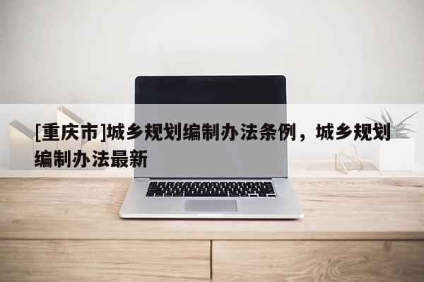 [重慶市]城鄉規劃編制辦法條例，城鄉規劃編制辦法最新