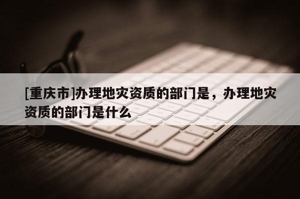 [重慶市]辦理地災(zāi)資質(zhì)的部門是，辦理地災(zāi)資質(zhì)的部門是什么